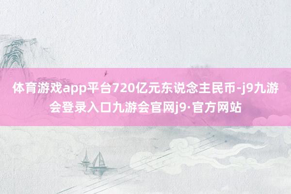 体育游戏app平台720亿元东说念主民币-j9九游会登录入口九游会官网j9·官方网站