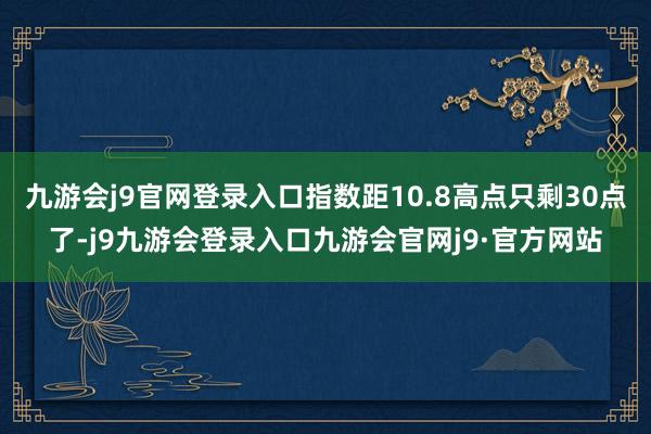 九游会j9官网登录入口指数距10.8高点只剩30点了-j9九游会登录入口九游会官网j9·官方网站