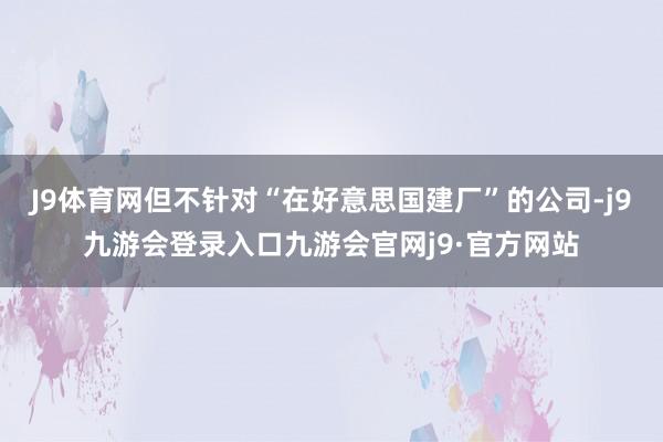 J9体育网但不针对“在好意思国建厂”的公司-j9九游会登录入口九游会官网j9·官方网站