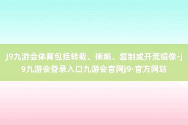 J9九游会体育包括转载、摘编、复制或开荒镜像-j9九游会登录入口九游会官网j9·官方网站