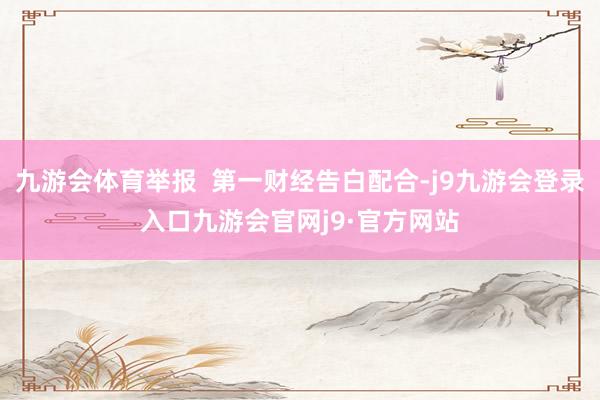 九游会体育举报  第一财经告白配合-j9九游会登录入口九游会官网j9·官方网站