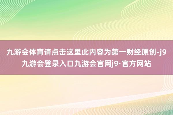 九游会体育请点击这里此内容为第一财经原创-j9九游会登录入口九游会官网j9·官方网站