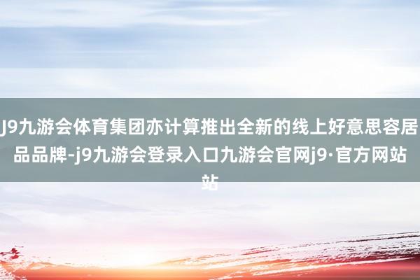 J9九游会体育集团亦计算推出全新的线上好意思容居品品牌-j9九游会登录入口九游会官网j9·官方网站