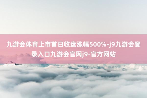 九游会体育上市首日收盘涨幅500%-j9九游会登录入口九游会官网j9·官方网站