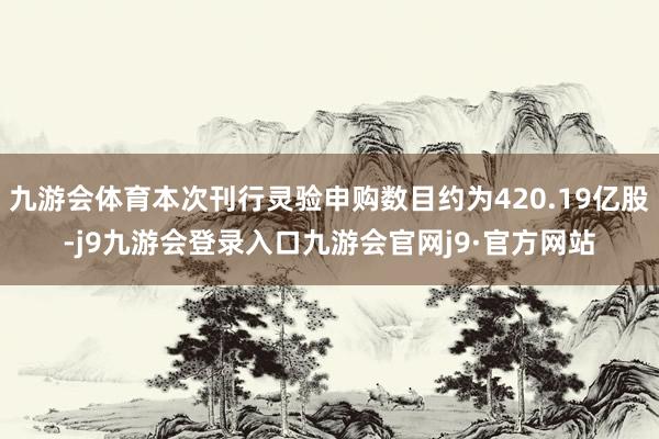 九游会体育本次刊行灵验申购数目约为420.19亿股-j9九游会登录入口九游会官网j9·官方网站
