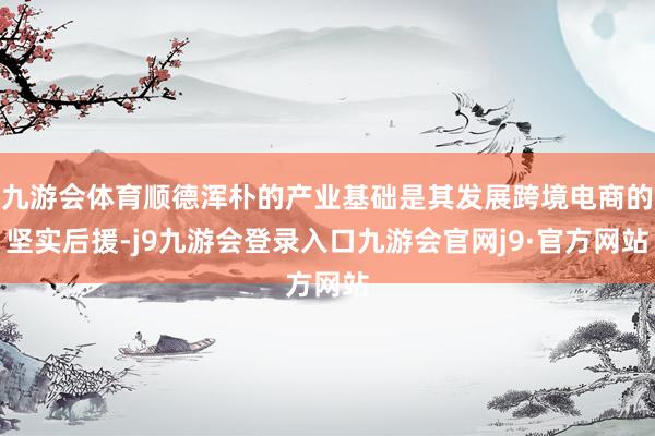 九游会体育顺德浑朴的产业基础是其发展跨境电商的坚实后援-j9九游会登录入口九游会官网j9·官方网站