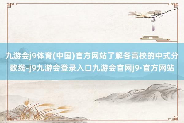 九游会j9体育(中国)官方网站了解各高校的中式分数线-j9九游会登录入口九游会官网j9·官方网站