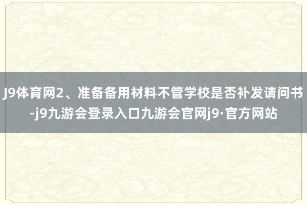 J9体育网2、准备备用材料不管学校是否补发请问书-j9九游会登录入口九游会官网j9·官方网站