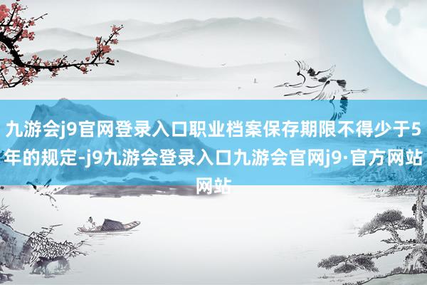 九游会j9官网登录入口职业档案保存期限不得少于5年的规定-j9九游会登录入口九游会官网j9·官方网站