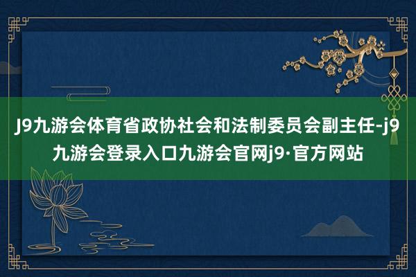 J9九游会体育省政协社会和法制委员会副主任-j9九游会登录入口九游会官网j9·官方网站