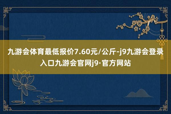 九游会体育最低报价7.60元/公斤-j9九游会登录入口九游会官网j9·官方网站