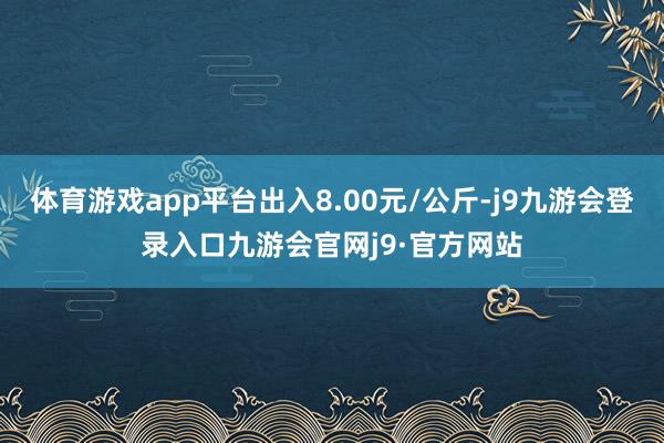 体育游戏app平台出入8.00元/公斤-j9九游会登录入口九游会官网j9·官方网站