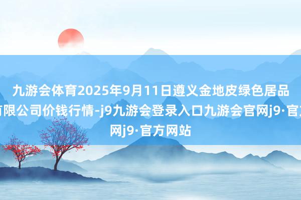 九游会体育2025年9月11日遵义金地皮绿色居品来去有限公司价钱行情-j9九游会登录入口九游会官网j9·官方网站