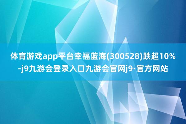 体育游戏app平台幸福蓝海(300528)跌超10%-j9九游会登录入口九游会官网j9·官方网站