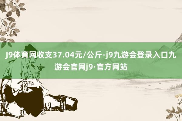 J9体育网收支37.04元/公斤-j9九游会登录入口九游会官网j9·官方网站