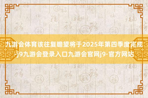 九游会体育　　该往复瞻望将于2025年第四季度完成-j9九游会登录入口九游会官网j9·官方网站