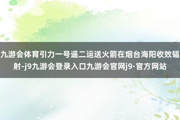 九游会体育引力一号遥二运送火箭在烟台海阳收效辐射-j9九游会登录入口九游会官网j9·官方网站
