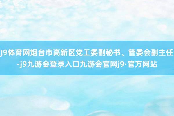 J9体育网烟台市高新区党工委副秘书、管委会副主任-j9九游会登录入口九游会官网j9·官方网站