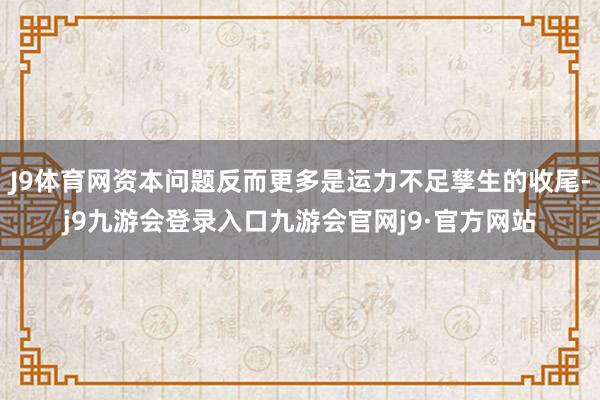 J9体育网资本问题反而更多是运力不足孳生的收尾-j9九游会登录入口九游会官网j9·官方网站