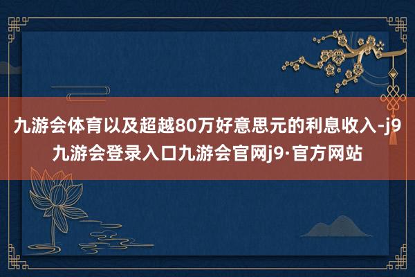 九游会体育以及超越80万好意思元的利息收入-j9九游会登录入口九游会官网j9·官方网站