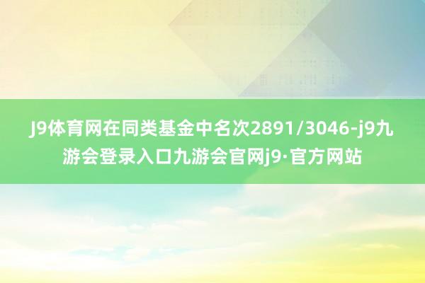 J9体育网在同类基金中名次2891/3046-j9九游会登录入口九游会官网j9·官方网站