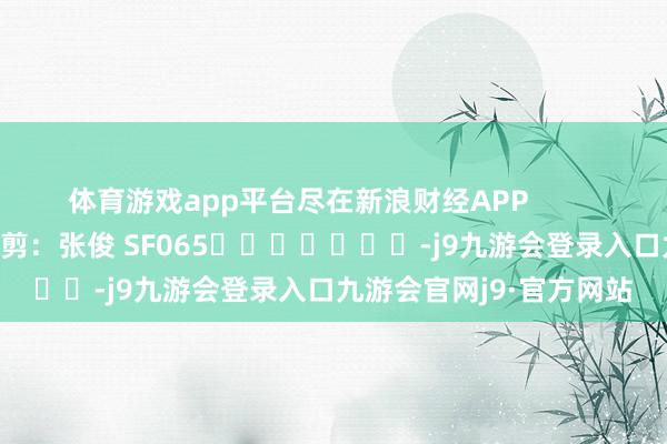 体育游戏app平台尽在新浪财经APP            						牵累裁剪：张俊 SF065							-j9九游会登录入口九游会官网j9·官方网站