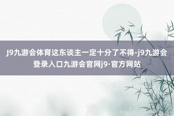 J9九游会体育这东谈主一定十分了不得-j9九游会登录入口九游会官网j9·官方网站