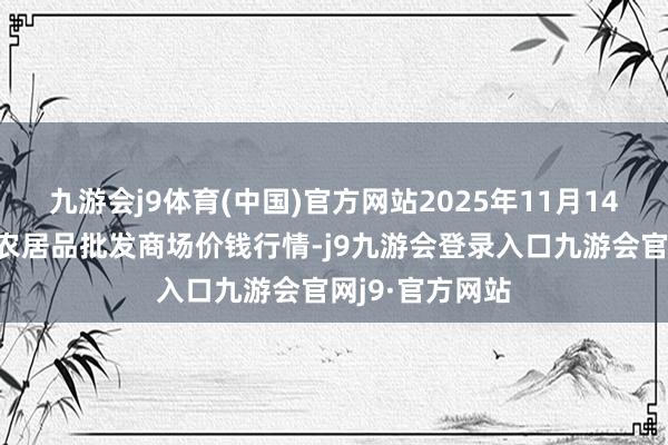 九游会j9体育(中国)官方网站2025年11月14日天津何庄子农居品批发商场价钱行情-j9九游会登录入口九游会官网j9·官方网站