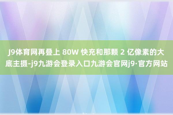 J9体育网再叠上 80W 快充和那颗 2 亿像素的大底主摄-j9九游会登录入口九游会官网j9·官方网站