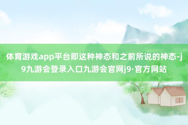体育游戏app平台即这种神态和之前所说的神态-j9九游会登录入口九游会官网j9·官方网站