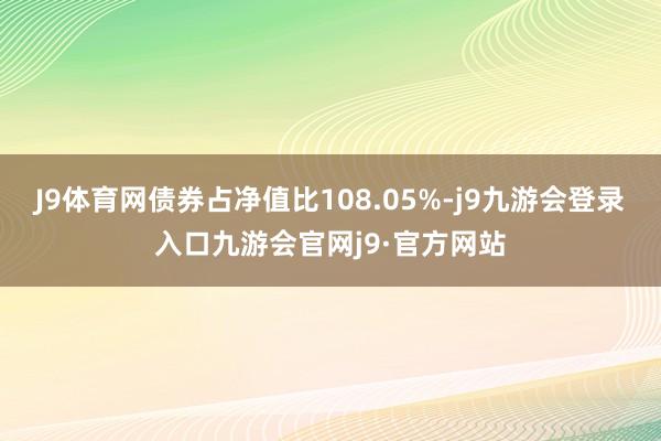 J9体育网债券占净值比108.05%-j9九游会登录入口九游会官网j9·官方网站