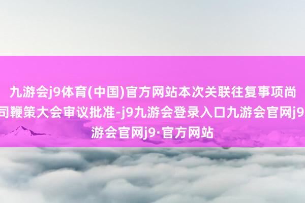 九游会j9体育(中国)官方网站本次关联往复事项尚需提交公司鞭策大会审议批准-j9九游会登录入口九游会官网j9·官方网站