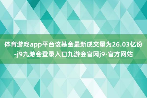 体育游戏app平台该基金最新成交量为26.03亿份-j9九游会登录入口九游会官网j9·官方网站