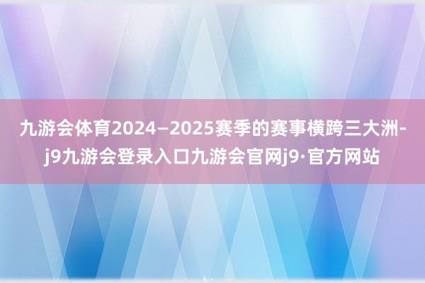 九游会体育2024—2025赛季的赛事横跨三大洲-j9九游会登录入口九游会官网j9·官方网站