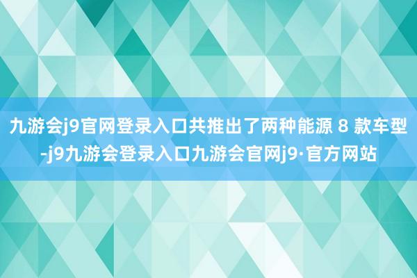 九游会j9官网登录入口共推出了两种能源 8 款车型-j9九游会登录入口九游会官网j9·官方网站