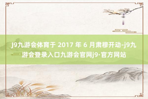 J9九游会体育于 2017 年 6 月肃穆开动-j9九游会登录入口九游会官网j9·官方网站