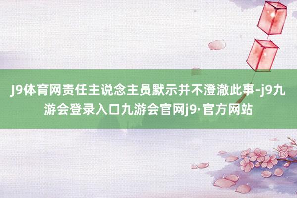 J9体育网责任主说念主员默示并不澄澈此事-j9九游会登录入口九游会官网j9·官方网站