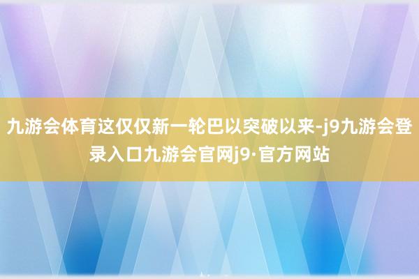 九游会体育这仅仅新一轮巴以突破以来-j9九游会登录入口九游会官网j9·官方网站