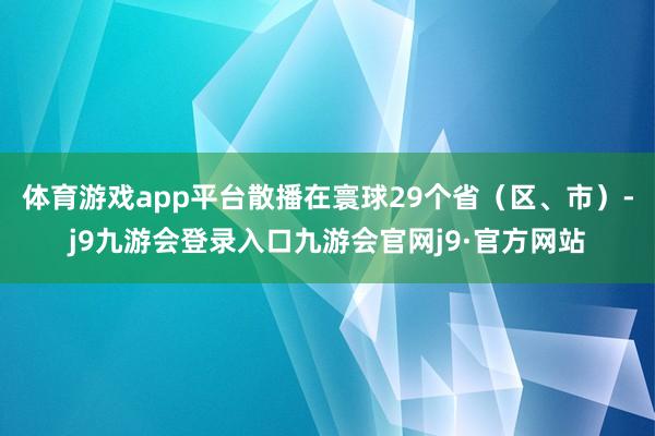 体育游戏app平台散播在寰球29个省（区、市）-j9九游会登录入口九游会官网j9·官方网站