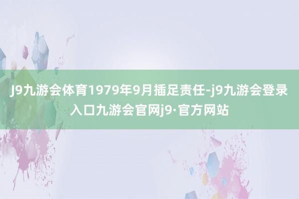 J9九游会体育1979年9月插足责任-j9九游会登录入口九游会官网j9·官方网站