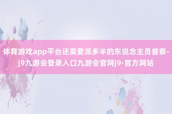 体育游戏app平台还需要派多半的东说念主员督察-j9九游会登录入口九游会官网j9·官方网站