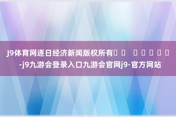 J9体育网　　逐日经济新闻版权所有		  					  -j9九游会登录入口九游会官网j9·官方网站