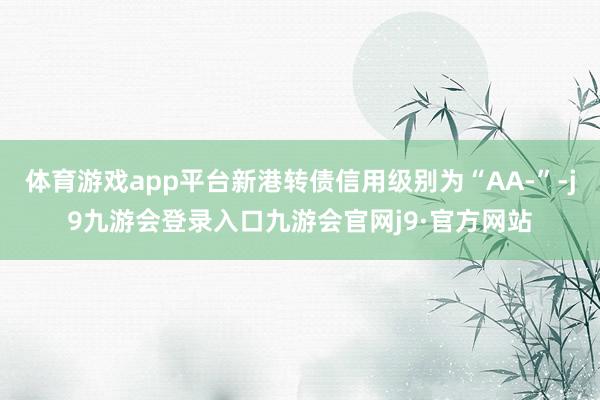 体育游戏app平台新港转债信用级别为“AA-”-j9九游会登录入口九游会官网j9·官方网站