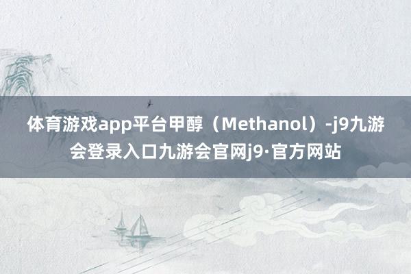 体育游戏app平台甲醇（Methanol）-j9九游会登录入口九游会官网j9·官方网站