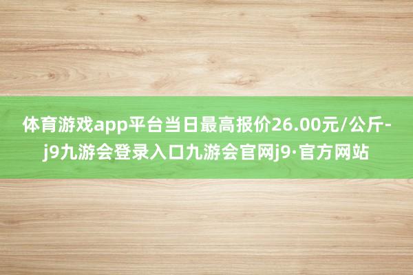体育游戏app平台当日最高报价26.00元/公斤-j9九游会登录入口九游会官网j9·官方网站