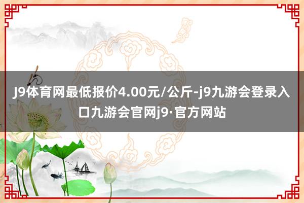 J9体育网最低报价4.00元/公斤-j9九游会登录入口九游会官网j9·官方网站