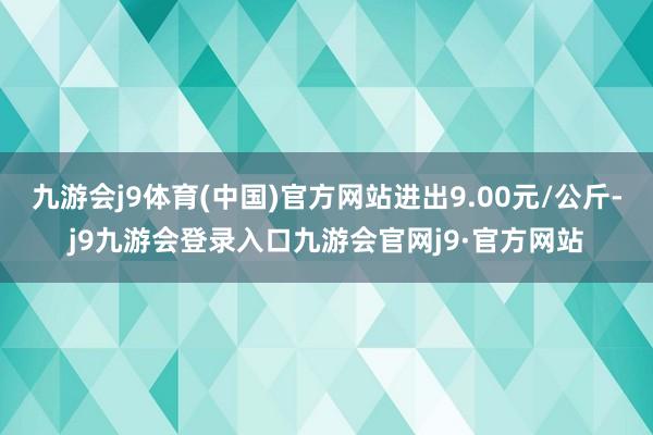 九游会j9体育(中国)官方网站进出9.00元/公斤-j9九游会登录入口九游会官网j9·官方网站