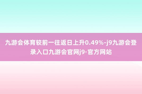 九游会体育较前一往返日上升0.49%-j9九游会登录入口九游会官网j9·官方网站