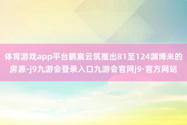 体育游戏app平台鹏宸云筑推出81至124渊博米的房源-j9九游会登录入口九游会官网j9·官方网站