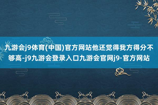 九游会j9体育(中国)官方网站他还觉得我方得分不够高-j9九游会登录入口九游会官网j9·官方网站